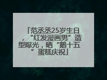 范丞丞25岁生日，“红发漫画男”造型曝光，晒“鹅十五”蛋糕庆祝