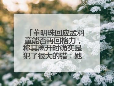 董明珠回应孟羽童能否再回格力，称其离开时确实是犯了很大的错：她对我来说是孩子