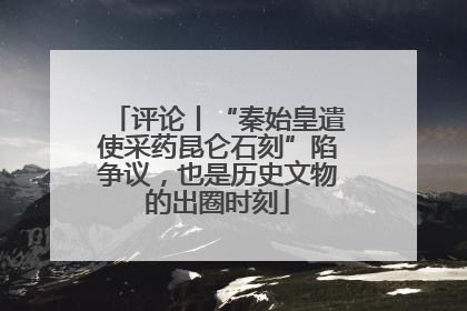 评论丨“秦始皇遣使采药昆仑石刻”陷争议，也是历史文物的出圈时刻