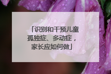 识别和干预儿童孤独症、多动症，家长应如何做