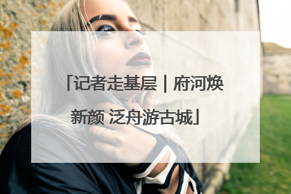 记者走基层｜府河焕新颜 泛舟游古城