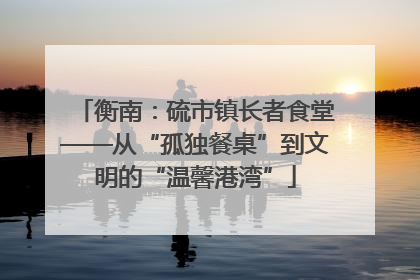 衡南：硫市镇长者食堂——从“孤独餐桌”到文明的“温馨港湾”