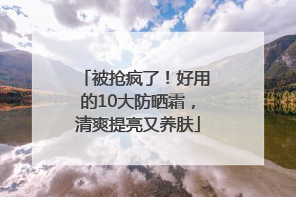 被抢疯了！好用的10大防晒霜，清爽提亮又养肤