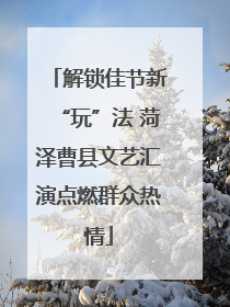 解锁佳节新“玩”法 菏泽曹县文艺汇演点燃群众热情