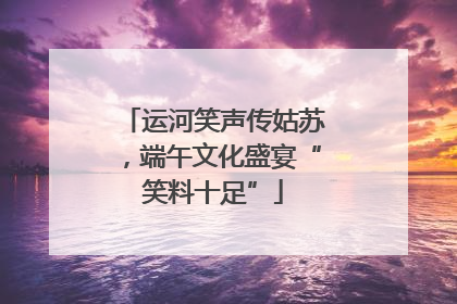 运河笑声传姑苏，端午文化盛宴“笑料十足”