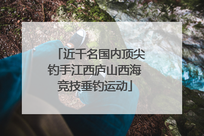 近千名国内顶尖钓手江西庐山西海竞技垂钓运动