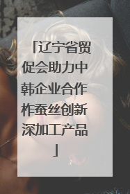 辽宁省贸促会助力中韩企业合作柞蚕丝创新深加工产品
