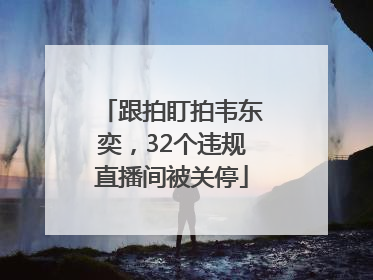跟拍盯拍韦东奕，32个违规直播间被关停