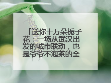 送你十万朵栀子花：一场从武汉出发的城市联动，也是爷爷不泡茶的全国绽放之旅
