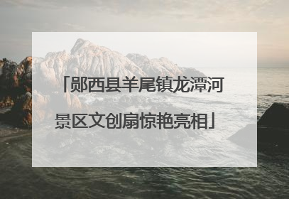郧西县羊尾镇龙潭河景区文创扇惊艳亮相