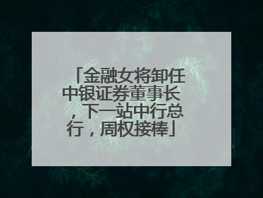 金融女将卸任中银证券董事长，下一站中行总行，周权接棒