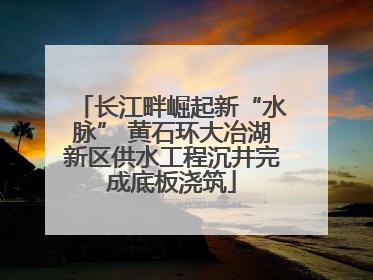 长江畔崛起新“水脉” 黄石环大冶湖新区供水工程沉井完成底板浇筑