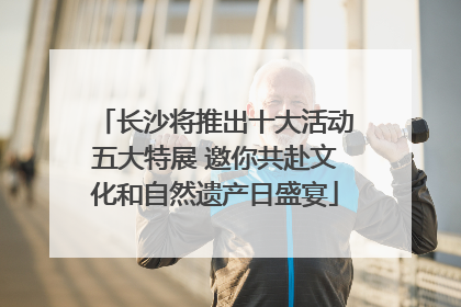 长沙将推出十大活动五大特展 邀你共赴文化和自然遗产日盛宴