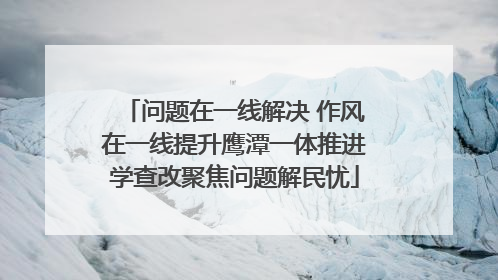 问题在一线解决 作风在一线提升鹰潭一体推进学查改聚焦问题解民忧