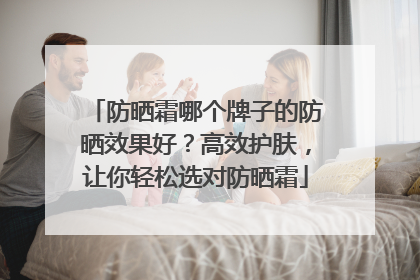 防晒霜哪个牌子的防晒效果好？高效护肤，让你轻松选对防晒霜