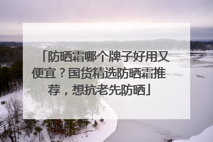 防晒霜哪个牌子好用又便宜？国货精选防晒霜推荐，想抗老先防晒