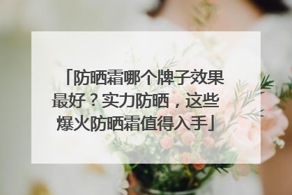 防晒霜哪个牌子效果最好？实力防晒，这些爆火防晒霜值得入手