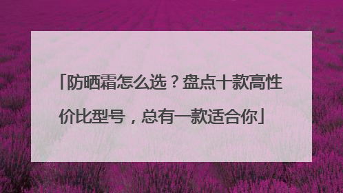 防晒霜怎么选？盘点十款高性价比型号，总有一款适合你