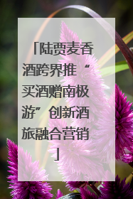 陆贾麦香酒跨界推“买酒赠南极游”创新酒旅融合营销