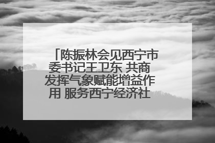 陈振林会见西宁市委书记王卫东 共商发挥气象赋能增益作用 服务西宁经济社会高质量发展
