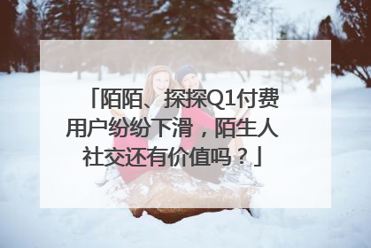 陌陌、探探Q1付费用户纷纷下滑，陌生人社交还有价值吗？