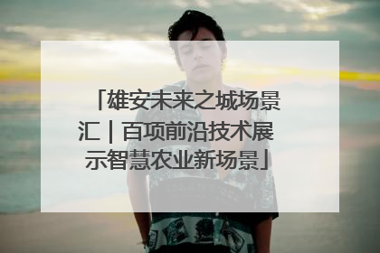雄安未来之城场景汇|百项前沿技术展示智慧农业新场景