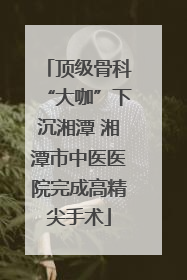 顶级骨科“大咖”下沉湘潭 湘潭市中医医院完成高精尖手术