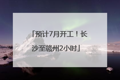 预计7月开工！长沙至赣州2小时