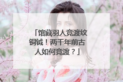馆藏羽人竞渡纹铜钺！两千年前古人如何竞渡？