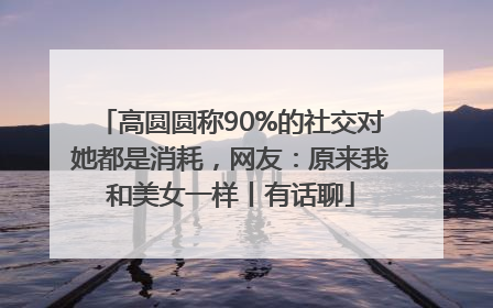 高圆圆称90%的社交对她都是消耗，网友：原来我和美女一样丨有话聊