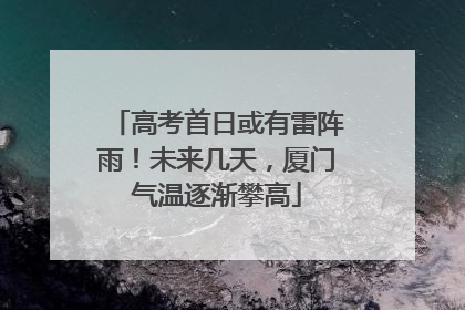 高考首日或有雷阵雨！未来几天，厦门气温逐渐攀高