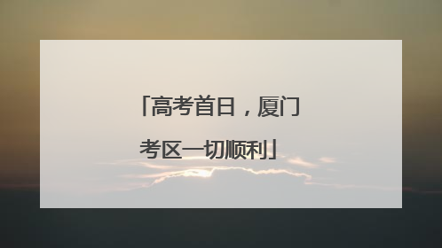 高考首日，厦门考区一切顺利