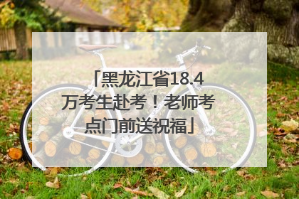 黑龙江省18.4万考生赴考！老师考点门前送祝福