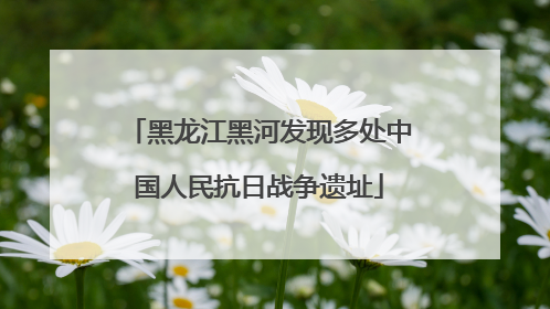 黑龙江黑河发现多处中国人民抗日战争遗址