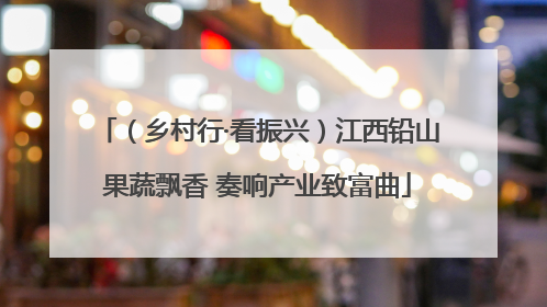 （乡村行·看振兴）江西铅山果蔬飘香 奏响产业致富曲