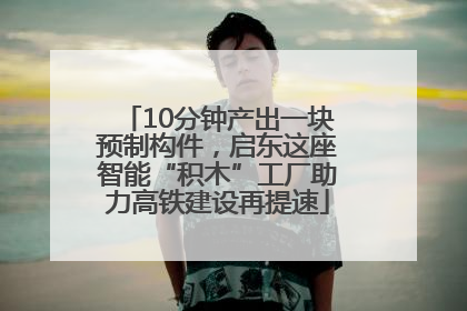 10分钟产出一块预制构件，启东这座智能“积木”工厂助力高铁建设再提速
