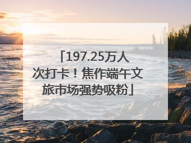 197.25万人次打卡！焦作端午文旅市场强势吸粉
