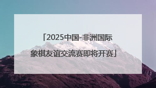 2025中国-非洲国际象棋友谊交流赛即将开赛