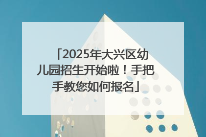 2025年大兴区幼儿园招生开始啦！手把手教您如何报名