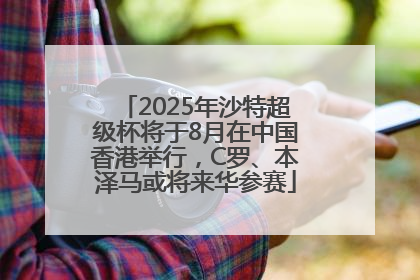 2025年沙特超级杯将于8月在中国香港举行，C罗、本泽马或将来华参赛
