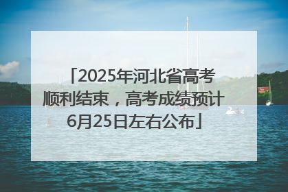 2025年河北省高考顺利结束，高考成绩预计6月25日左右公布