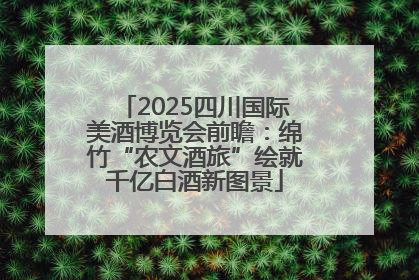 2025四川国际美酒博览会前瞻：绵竹“农文酒旅”绘就千亿白酒新图景