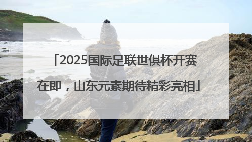 2025国际足联世俱杯开赛在即，山东元素期待精彩亮相