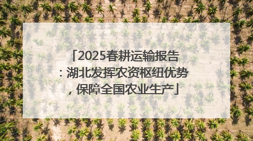 2025春耕运输报告：湖北发挥农资枢纽优势，保障全国农业生产