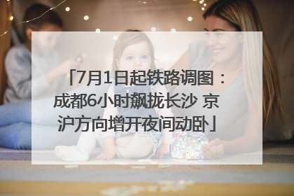 7月1日起铁路调图：成都6小时飙拢长沙 京沪方向增开夜间动卧