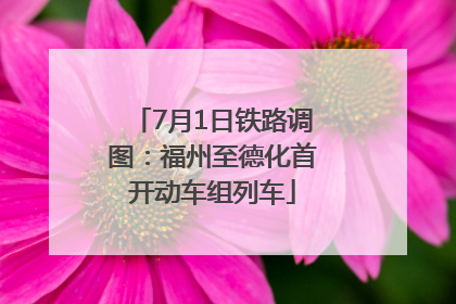7月1日铁路调图：福州至德化首开动车组列车