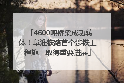 4600吨桥梁成功转体！阜淮铁路首个涉铁工程施工取得重要进展