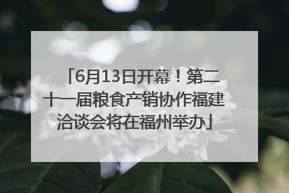6月13日开幕！第二十一届粮食产销协作福建洽谈会将在福州举办