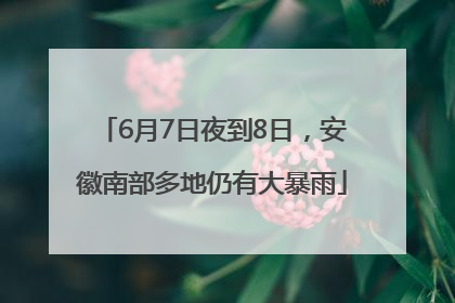 6月7日夜到8日，安徽南部多地仍有大暴雨