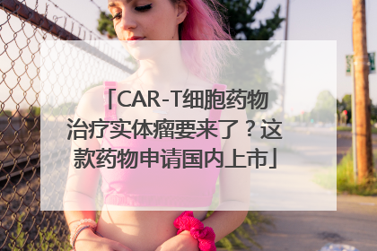 CAR-T细胞药物治疗实体瘤要来了？这款药物申请国内上市